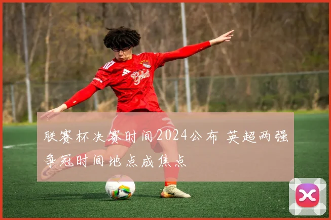 联赛杯决赛时间2024公布 英超两强争冠时间地点成焦点
