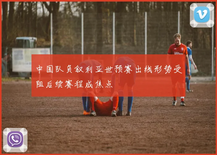 中国队负叙利亚世预赛出线形势受阻后续赛程成焦点