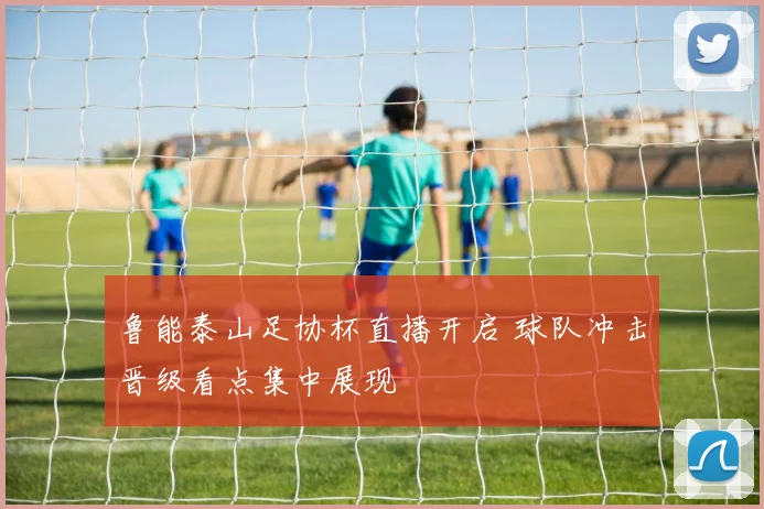 鲁能泰山足协杯直播开启 球队冲击晋级看点集中展现