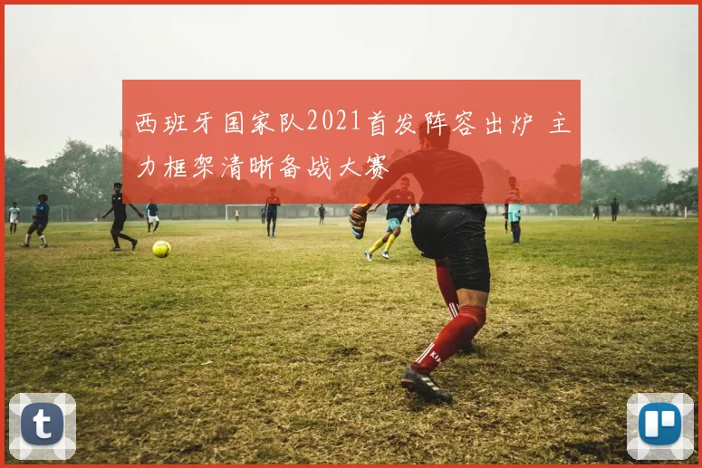 西班牙国家队2021首发阵容出炉 主力框架清晰备战大赛
