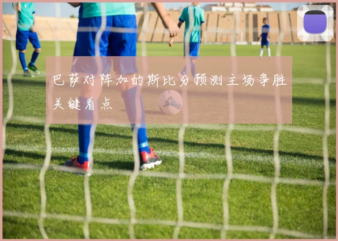 巴萨对阵加的斯比分预测主场争胜关键看点