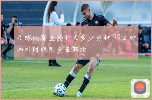 足球比赛全场时间多少分钟 90分钟加补时规则全面解读