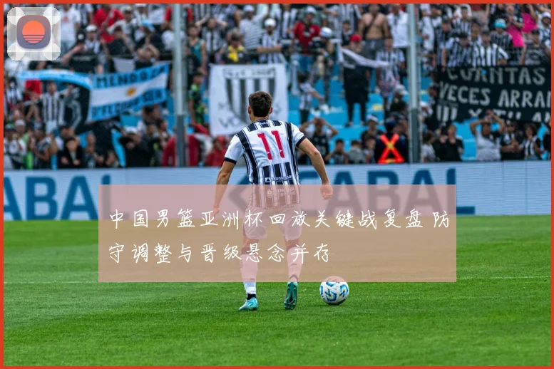 中国男篮亚洲杯回放关键战复盘 防守调整与晋级悬念并存