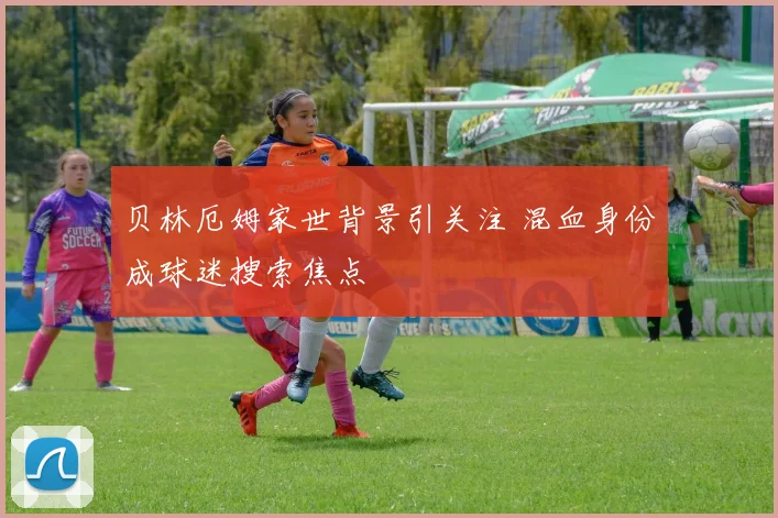 贝林厄姆家世背景引关注 混血身份成球迷搜索焦点