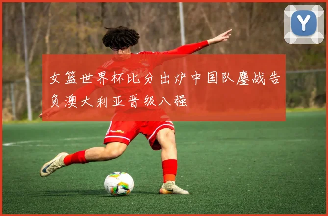 女篮世界杯比分出炉中国队鏖战告负澳大利亚晋级八强