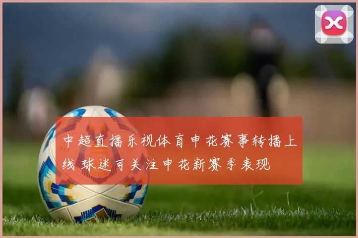 中超直播乐视体育申花赛事转播上线 球迷可关注申花新赛季表现