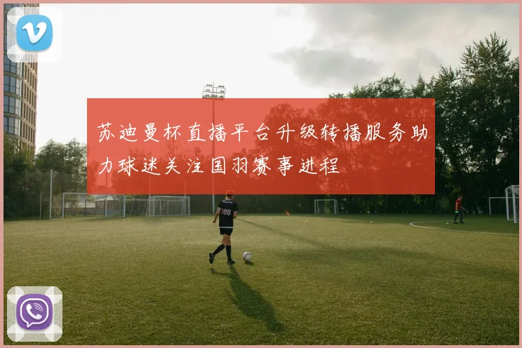苏迪曼杯直播平台升级转播服务助力球迷关注国羽赛事进程