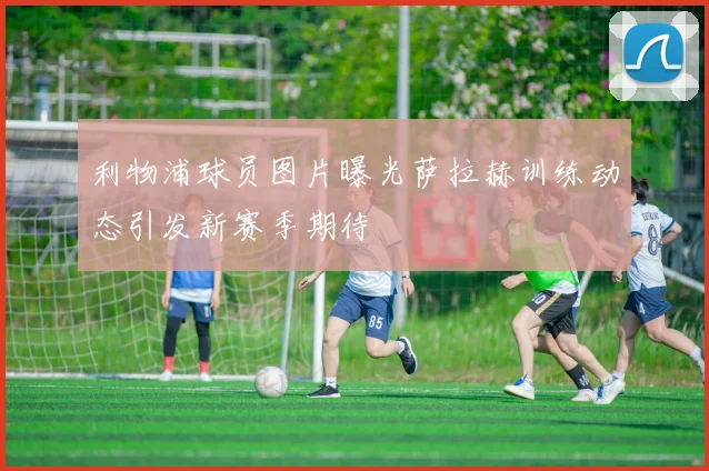 利物浦球员图片曝光萨拉赫训练动态引发新赛季期待