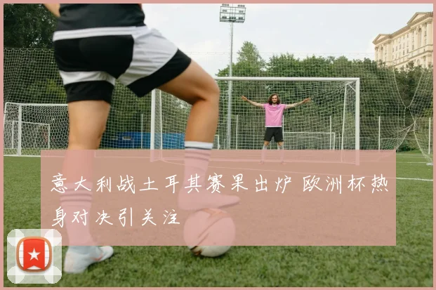 意大利战土耳其赛果出炉 欧洲杯热身对决引关注