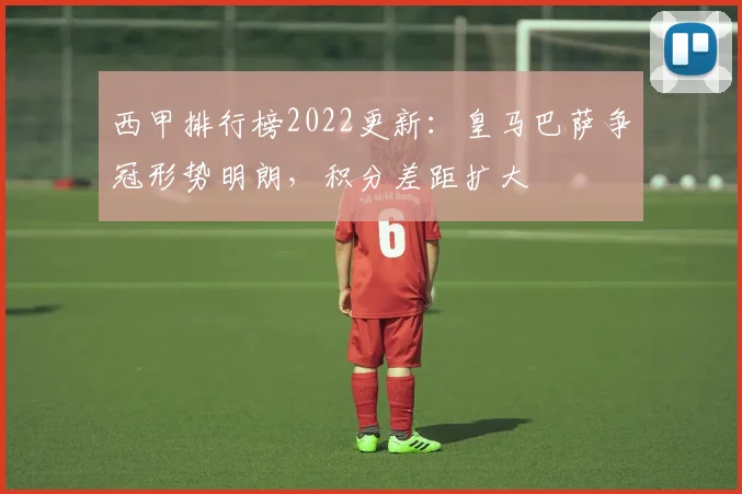 西甲排行榜2022更新：皇马巴萨争冠形势明朗，积分差距扩大