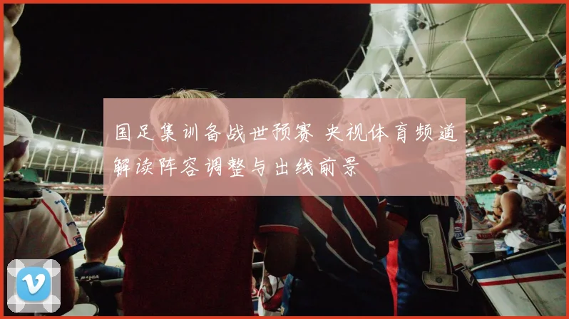 国足集训备战世预赛 央视体育频道解读阵容调整与出线前景