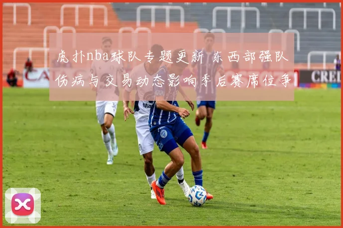 虎扑nba球队专题更新 东西部强队伤病与交易动态影响季后赛席位争夺