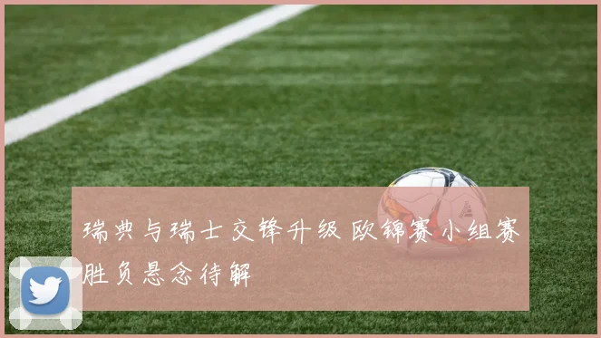 瑞典与瑞士交锋升级 欧锦赛小组赛胜负悬念待解