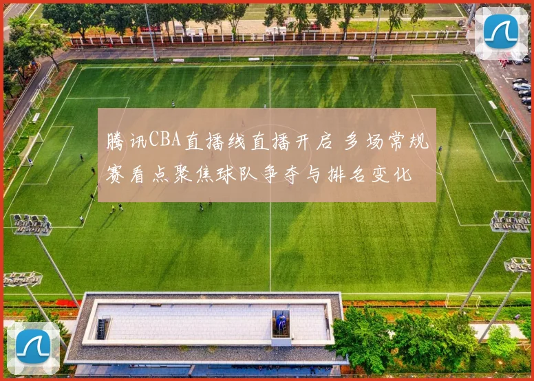 腾讯CBA直播线直播开启 多场常规赛看点聚焦球队争夺与排名变化