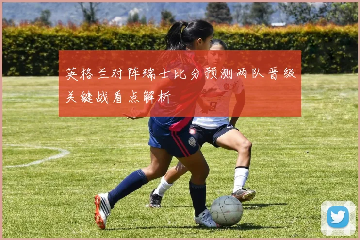 英格兰对阵瑞士比分预测两队晋级关键战看点解析