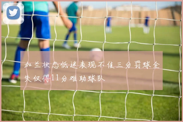加兰状态低迷表现不佳三分罚球全失仅得11分难助球队