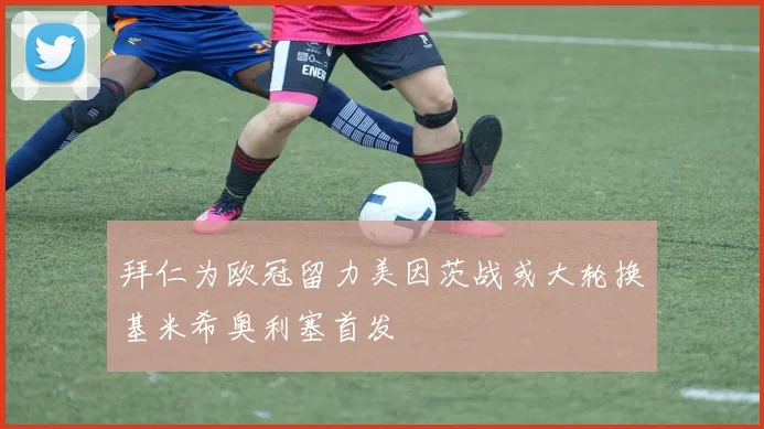 拜仁为欧冠留力美因茨战或大轮换基米希奥利塞首发