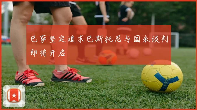 巴萨坚定追求巴斯托尼与国米谈判即将开启