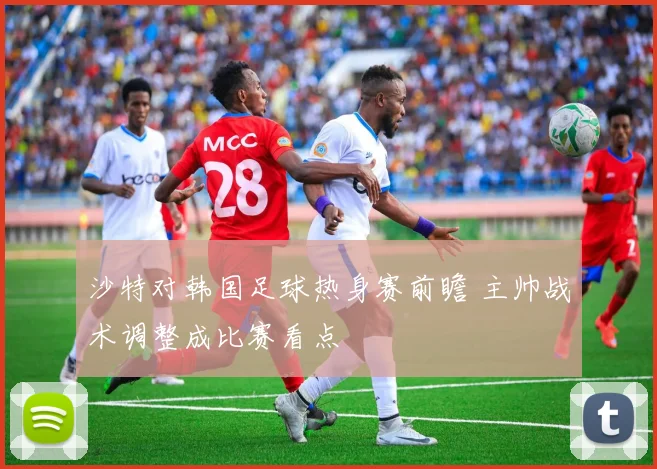 沙特对韩国足球热身赛前瞻 主帅战术调整成比赛看点