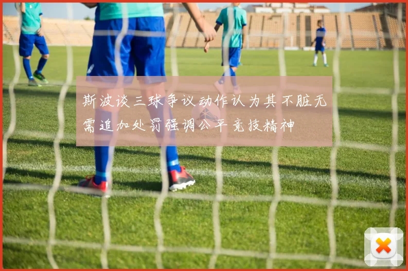 斯波谈三球争议动作认为其不脏无需追加处罚强调公平竞技精神