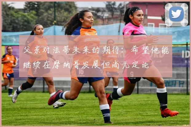 父亲对法蒂未来的期待:希望他能继续在摩纳哥发展但尚无定论