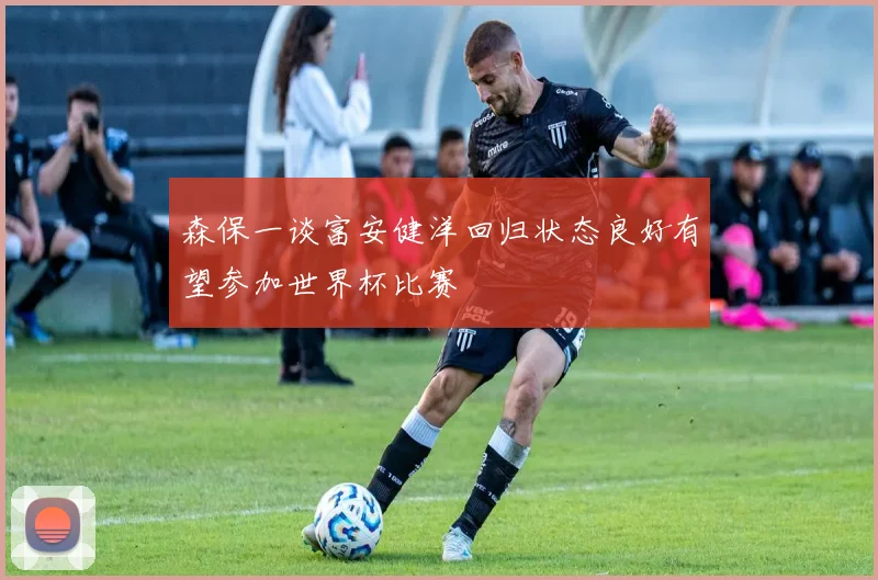 森保一谈富安健洋回归状态良好有望参加世界杯比赛