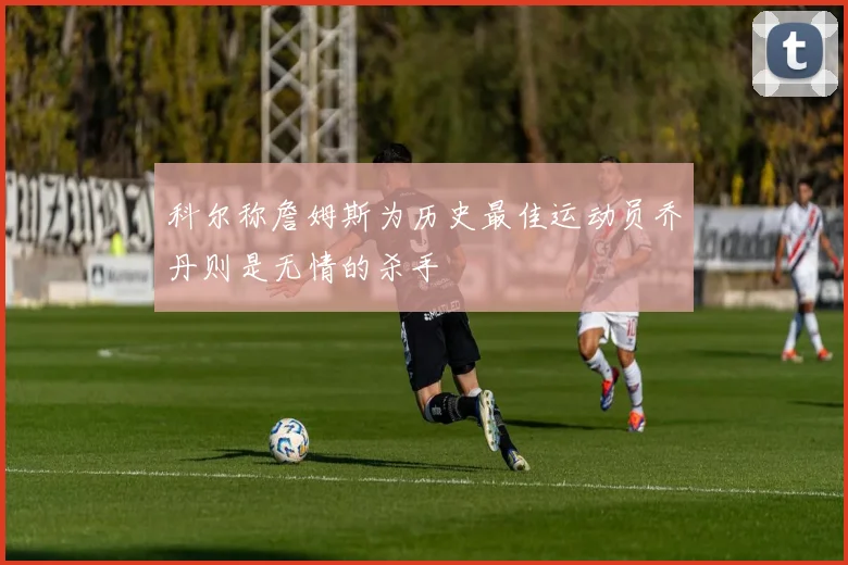 科尔称詹姆斯为历史最佳运动员乔丹则是无情的杀手