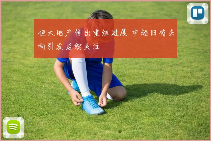 恒大地产传出重组进展 中超旧将去向引发后续关注