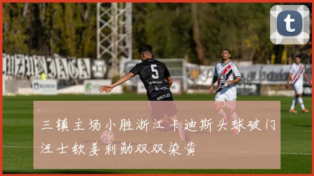 三镇主场小胜浙江卡迪斯头球破门汪士钦姜利勋双双染黄