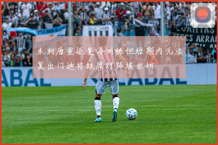 米利唐重返皇马训练但短期内无法复出门迪将缺席对阵埃尔切