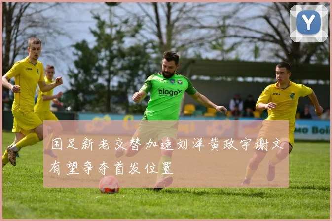 国足新老交替加速刘洋黄政宇谢文有望争夺首发位置