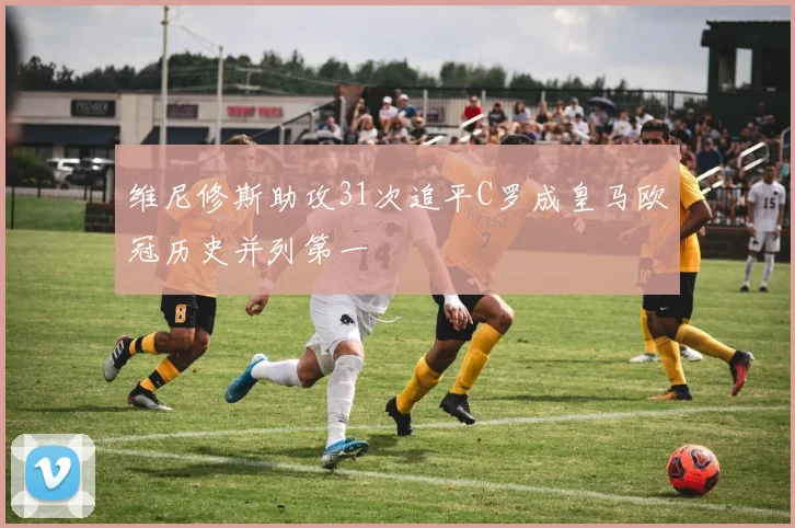 维尼修斯助攻31次追平C罗成皇马欧冠历史并列第一