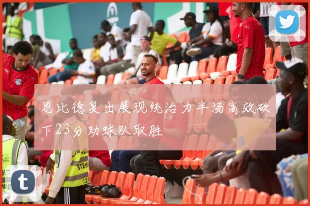 恩比德复出展现统治力半场高效砍下23分助球队取胜
