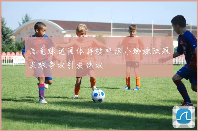 马竞球迷团体持续申诉小蜘蛛欧冠点球争议引发热议