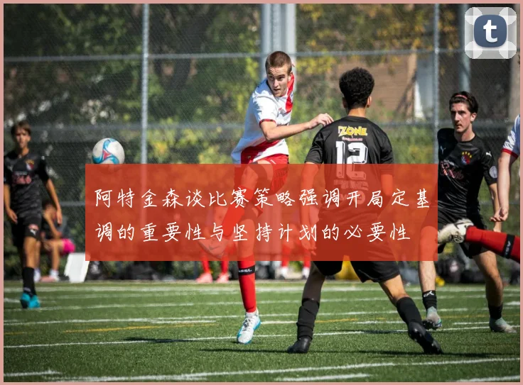 阿特金森谈比赛策略强调开局定基调的重要性与坚持计划的必要性
