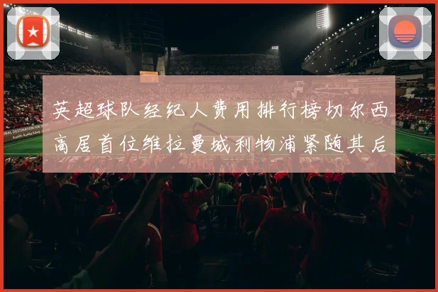 英超球队经纪人费用排行榜切尔西高居首位维拉曼城利物浦紧随其后