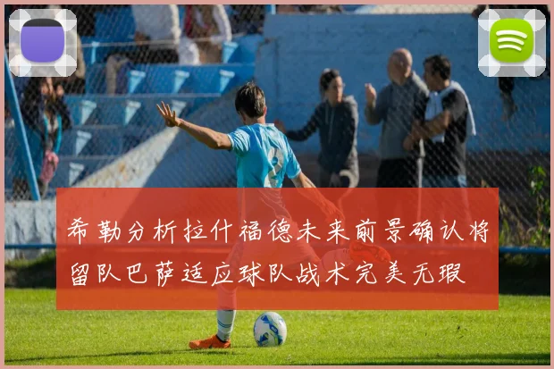 希勒分析拉什福德未来前景确认将留队巴萨适应球队战术完美无瑕