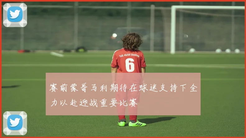 赛前蒙哥马利期待在球迷支持下全力以赴迎战重要比赛