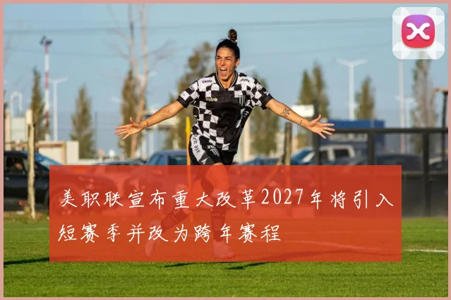 美职联宣布重大改革2027年将引入短赛季并改为跨年赛程