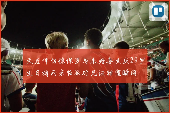 天后伴侣德保罗与未婚妻共庆29岁生日梅西亲临派对见证甜蜜瞬间