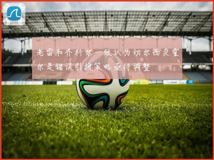 老雷和乔科尔一致认为切尔西卖霍尔是错误引援策略亟待调整