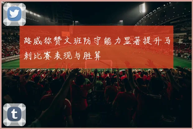 路威称赞文班防守能力显著提升马刺比赛表现与胜算