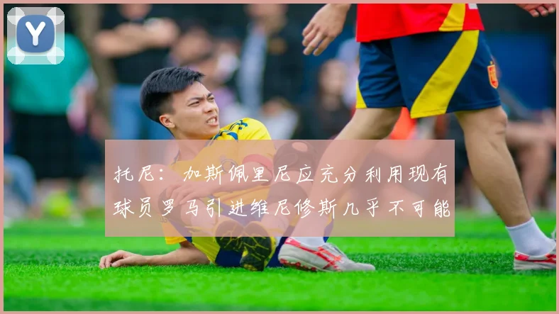 托尼:加斯佩里尼应充分利用现有球员罗马引进维尼修斯几乎不可能