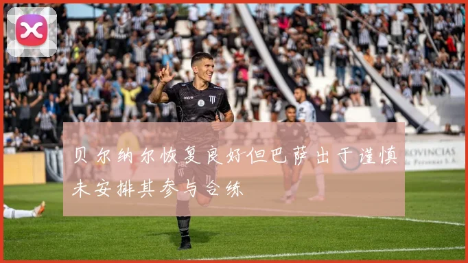 贝尔纳尔恢复良好但巴萨出于谨慎未安排其参与合练
