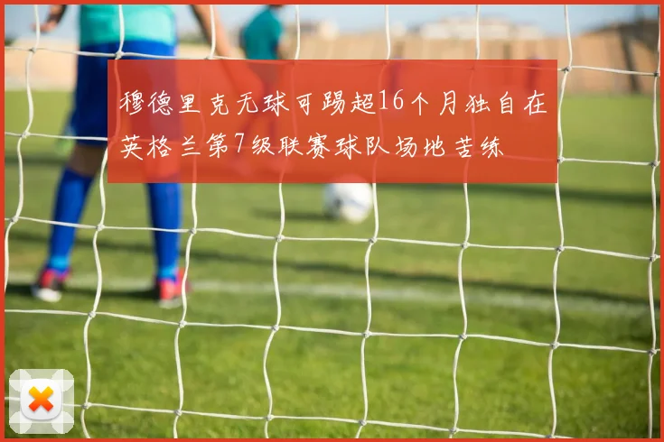 穆德里克无球可踢超16个月独自在英格兰第7级联赛球队场地苦练