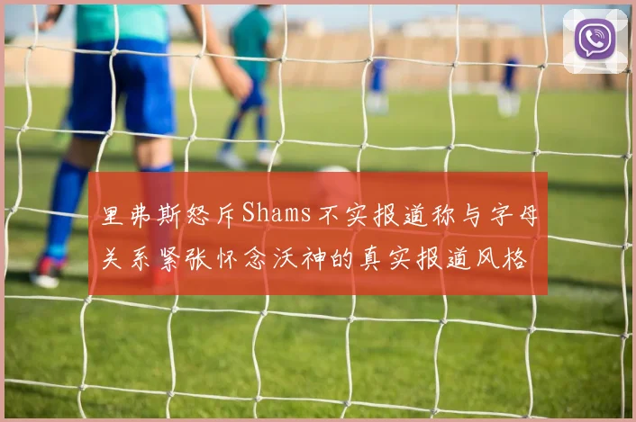 里弗斯怒斥Shams不实报道称与字母关系紧张怀念沃神的真实报道风格