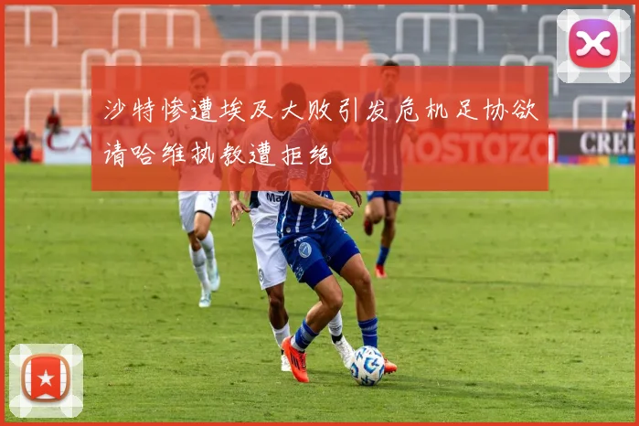 沙特惨遭埃及大败引发危机足协欲请哈维执教遭拒绝