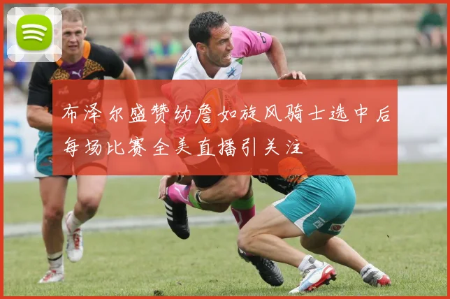 布泽尔盛赞幼詹如旋风骑士选中后每场比赛全美直播引关注