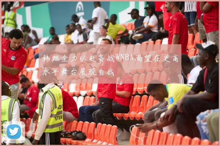 韩旭全力以赴备战WNBA渴望在更高水平舞台展现自我