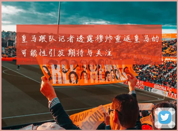 皇马跟队记者透露穆帅重返皇马的可能性引发期待与关注